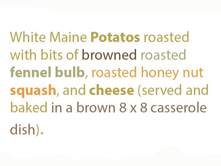 Image of text in tan-brown, golden-green, tan-orange, of the words "White Maine Potates roasted with bits of browned roasted fennel bulb, roasted honey nut squash, and cheese, served and baked in a brown 8x8 casserole dish